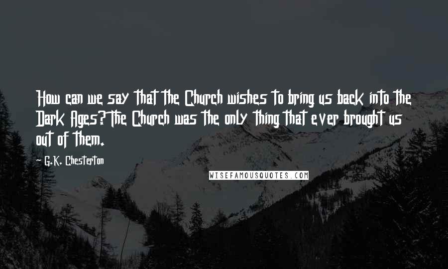 G.K. Chesterton Quotes: How can we say that the Church wishes to bring us back into the Dark Ages? The Church was the only thing that ever brought us out of them.