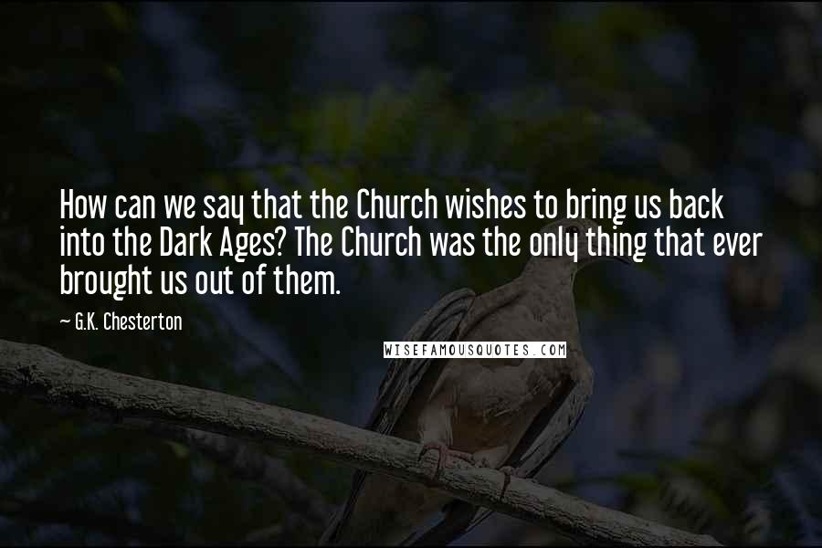 G.K. Chesterton Quotes: How can we say that the Church wishes to bring us back into the Dark Ages? The Church was the only thing that ever brought us out of them.