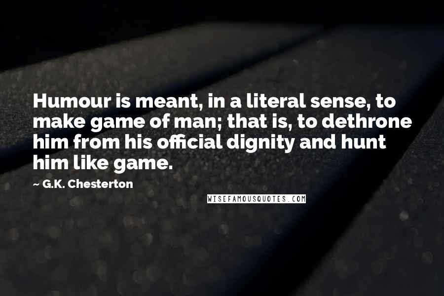 G.K. Chesterton Quotes: Humour is meant, in a literal sense, to make game of man; that is, to dethrone him from his official dignity and hunt him like game.