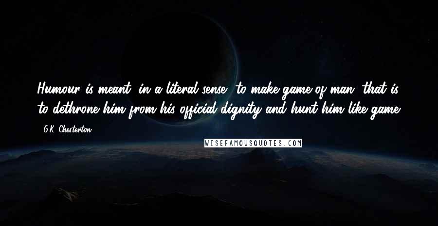 G.K. Chesterton Quotes: Humour is meant, in a literal sense, to make game of man; that is, to dethrone him from his official dignity and hunt him like game.