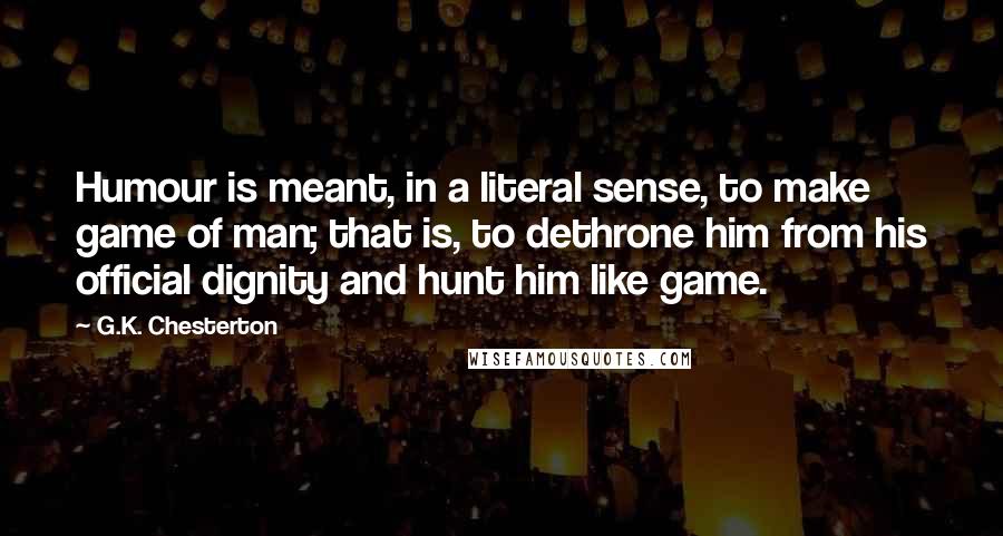 G.K. Chesterton Quotes: Humour is meant, in a literal sense, to make game of man; that is, to dethrone him from his official dignity and hunt him like game.