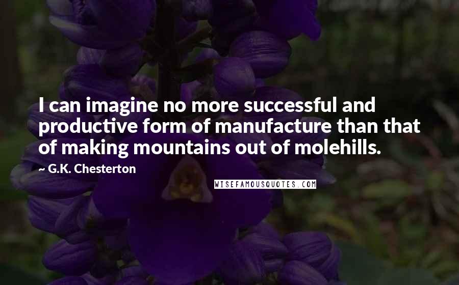 G.K. Chesterton Quotes: I can imagine no more successful and productive form of manufacture than that of making mountains out of molehills.