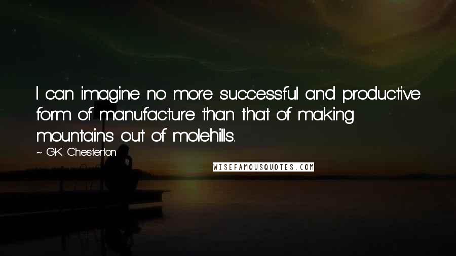 G.K. Chesterton Quotes: I can imagine no more successful and productive form of manufacture than that of making mountains out of molehills.