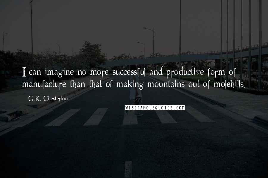 G.K. Chesterton Quotes: I can imagine no more successful and productive form of manufacture than that of making mountains out of molehills.