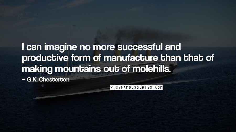 G.K. Chesterton Quotes: I can imagine no more successful and productive form of manufacture than that of making mountains out of molehills.