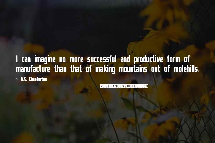 G.K. Chesterton Quotes: I can imagine no more successful and productive form of manufacture than that of making mountains out of molehills.