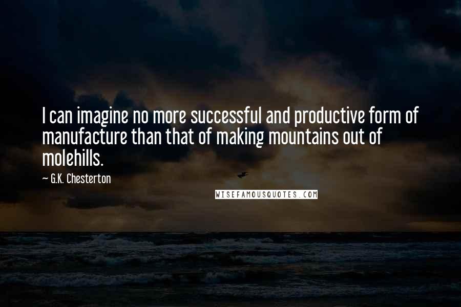 G.K. Chesterton Quotes: I can imagine no more successful and productive form of manufacture than that of making mountains out of molehills.