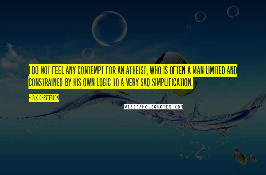 G.K. Chesterton Quotes: I do not feel any contempt for an atheist, who is often a man limited and constrained by his own logic to a very sad simplification.