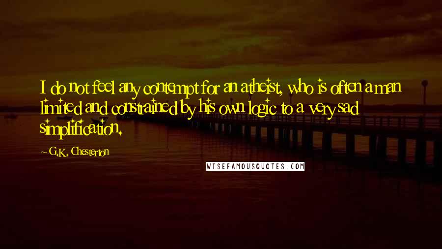 G.K. Chesterton Quotes: I do not feel any contempt for an atheist, who is often a man limited and constrained by his own logic to a very sad simplification.