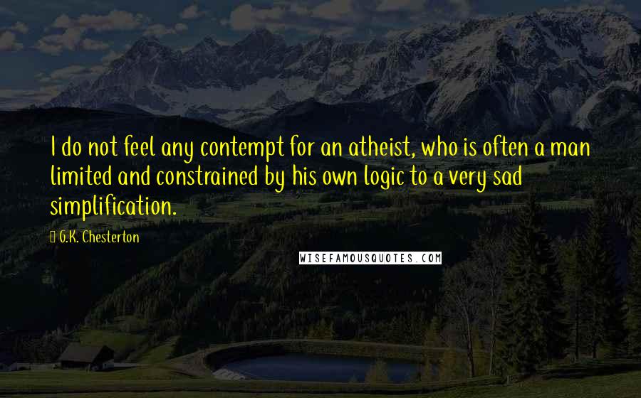 G.K. Chesterton Quotes: I do not feel any contempt for an atheist, who is often a man limited and constrained by his own logic to a very sad simplification.
