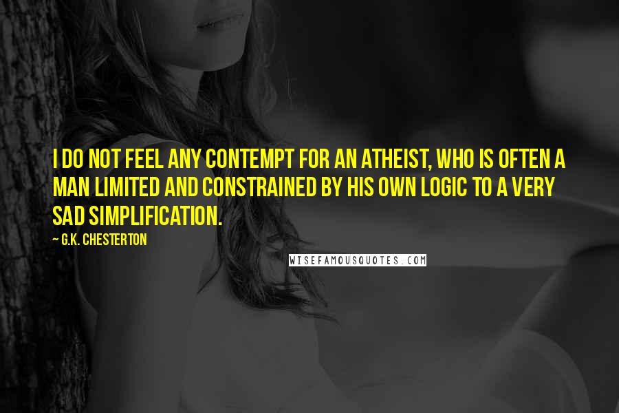 G.K. Chesterton Quotes: I do not feel any contempt for an atheist, who is often a man limited and constrained by his own logic to a very sad simplification.