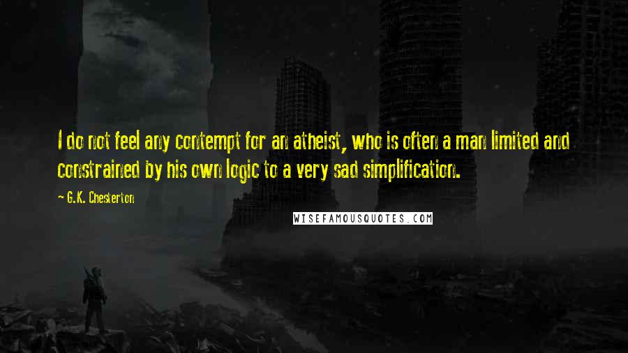 G.K. Chesterton Quotes: I do not feel any contempt for an atheist, who is often a man limited and constrained by his own logic to a very sad simplification.