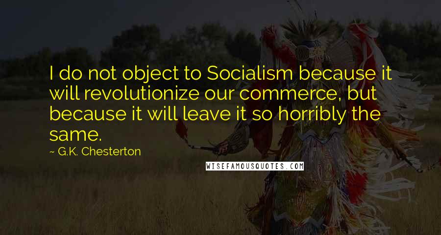 G.K. Chesterton Quotes: I do not object to Socialism because it will revolutionize our commerce, but because it will leave it so horribly the same.