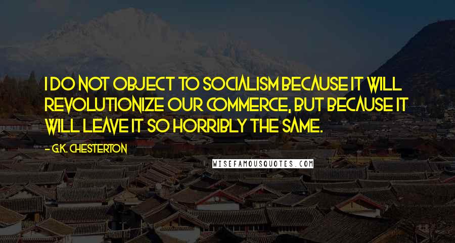 G.K. Chesterton Quotes: I do not object to Socialism because it will revolutionize our commerce, but because it will leave it so horribly the same.