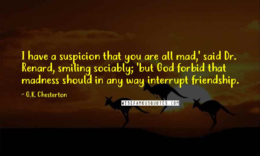 G.K. Chesterton Quotes: I have a suspicion that you are all mad,' said Dr. Renard, smiling sociably; 'but God forbid that madness should in any way interrupt friendship.