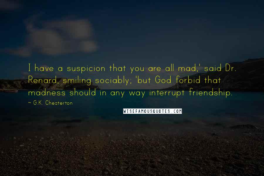 G.K. Chesterton Quotes: I have a suspicion that you are all mad,' said Dr. Renard, smiling sociably; 'but God forbid that madness should in any way interrupt friendship.