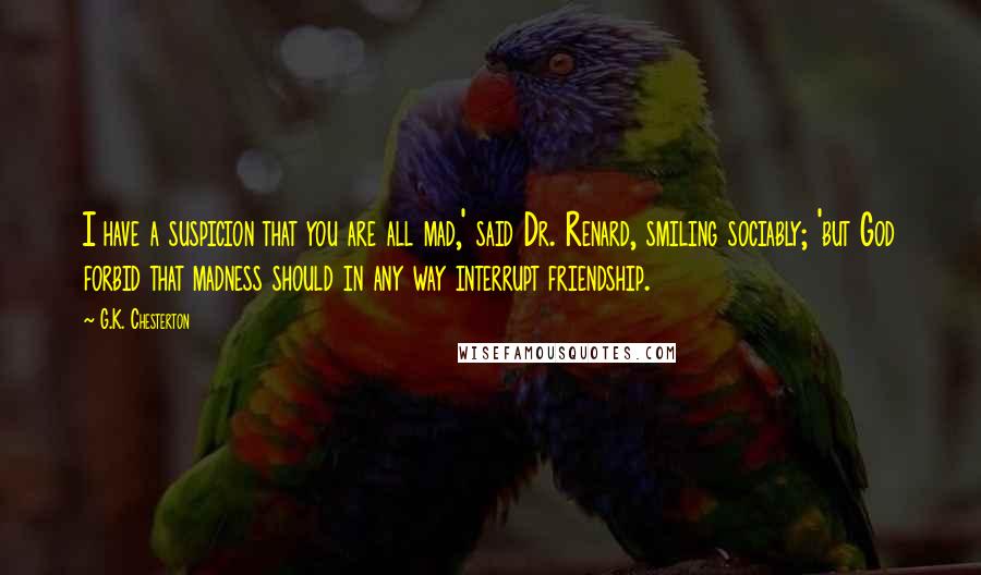 G.K. Chesterton Quotes: I have a suspicion that you are all mad,' said Dr. Renard, smiling sociably; 'but God forbid that madness should in any way interrupt friendship.