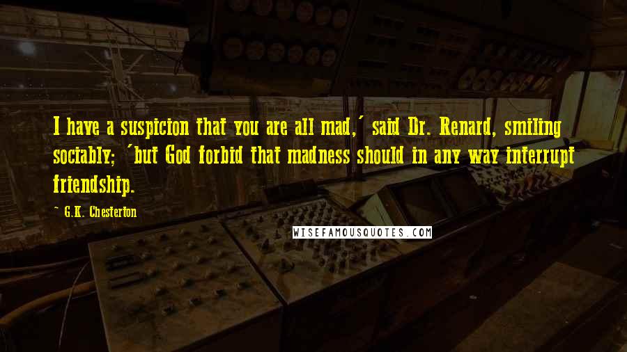 G.K. Chesterton Quotes: I have a suspicion that you are all mad,' said Dr. Renard, smiling sociably; 'but God forbid that madness should in any way interrupt friendship.