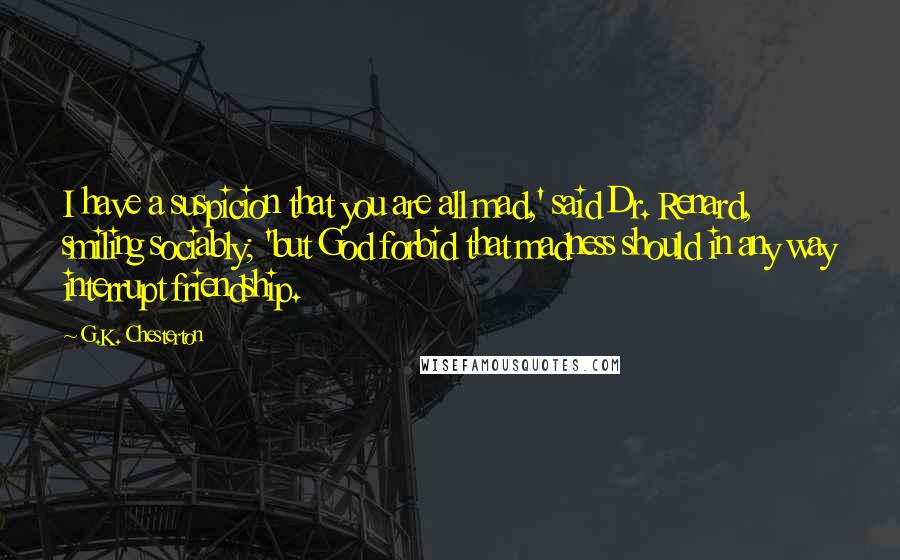 G.K. Chesterton Quotes: I have a suspicion that you are all mad,' said Dr. Renard, smiling sociably; 'but God forbid that madness should in any way interrupt friendship.