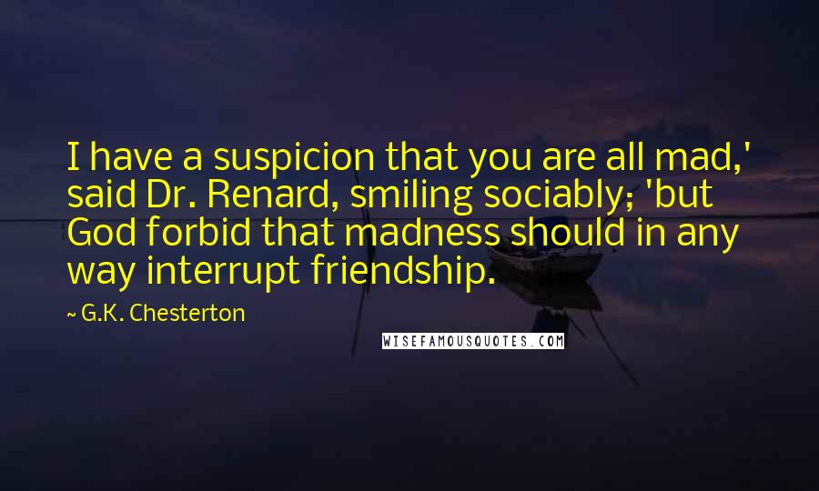 G.K. Chesterton Quotes: I have a suspicion that you are all mad,' said Dr. Renard, smiling sociably; 'but God forbid that madness should in any way interrupt friendship.