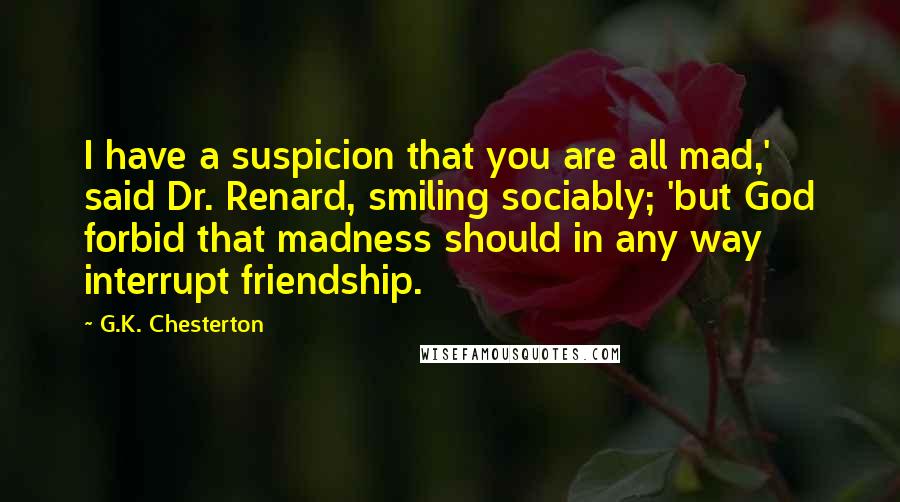 G.K. Chesterton Quotes: I have a suspicion that you are all mad,' said Dr. Renard, smiling sociably; 'but God forbid that madness should in any way interrupt friendship.
