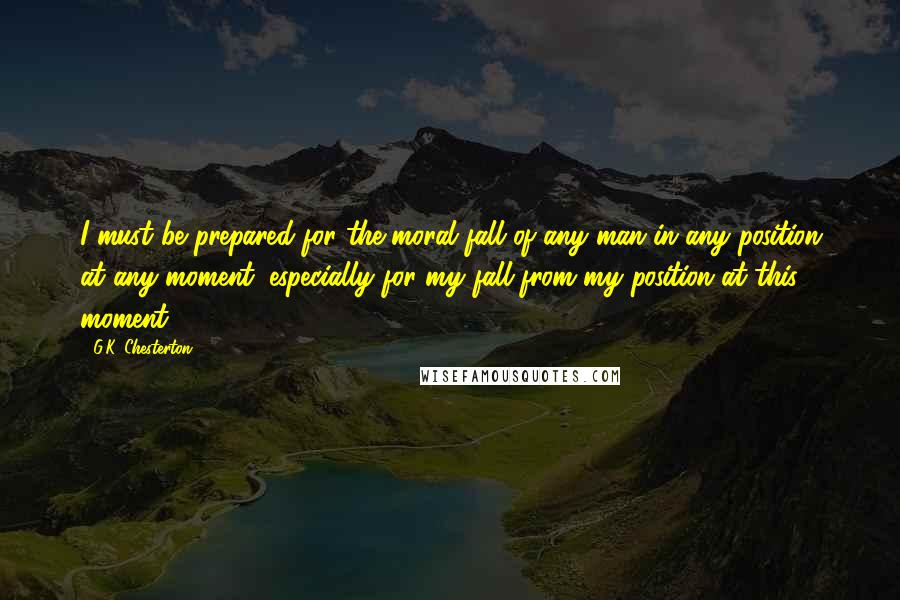 G.K. Chesterton Quotes: I must be prepared for the moral fall of any man in any position at any moment; especially for my fall from my position at this moment.