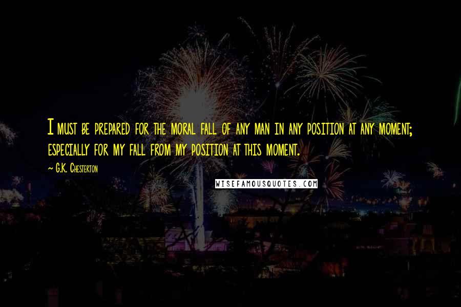 G.K. Chesterton Quotes: I must be prepared for the moral fall of any man in any position at any moment; especially for my fall from my position at this moment.