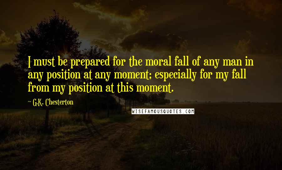 G.K. Chesterton Quotes: I must be prepared for the moral fall of any man in any position at any moment; especially for my fall from my position at this moment.
