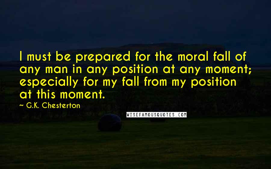 G.K. Chesterton Quotes: I must be prepared for the moral fall of any man in any position at any moment; especially for my fall from my position at this moment.