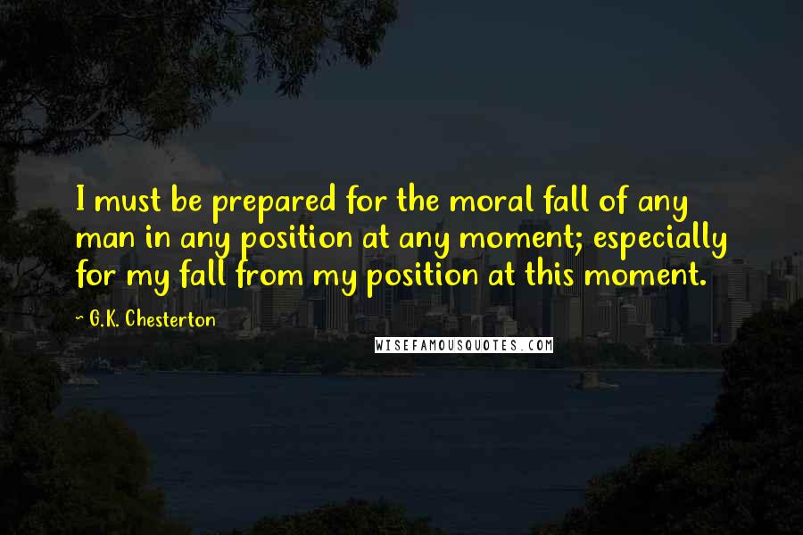 G.K. Chesterton Quotes: I must be prepared for the moral fall of any man in any position at any moment; especially for my fall from my position at this moment.