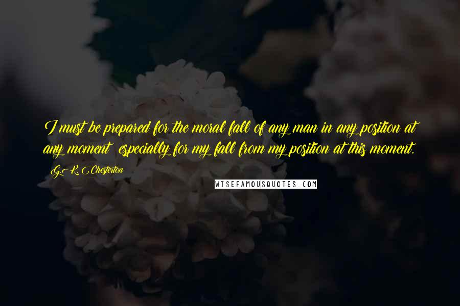 G.K. Chesterton Quotes: I must be prepared for the moral fall of any man in any position at any moment; especially for my fall from my position at this moment.