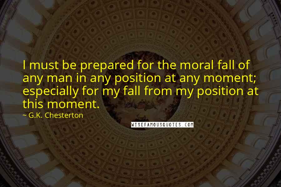 G.K. Chesterton Quotes: I must be prepared for the moral fall of any man in any position at any moment; especially for my fall from my position at this moment.