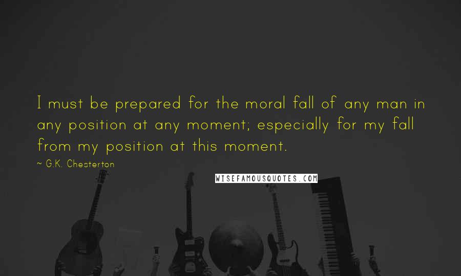 G.K. Chesterton Quotes: I must be prepared for the moral fall of any man in any position at any moment; especially for my fall from my position at this moment.