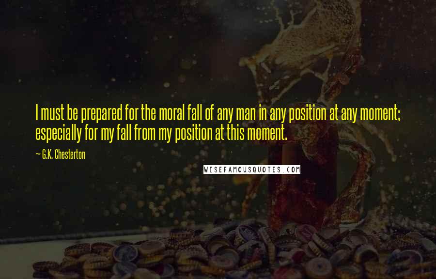 G.K. Chesterton Quotes: I must be prepared for the moral fall of any man in any position at any moment; especially for my fall from my position at this moment.