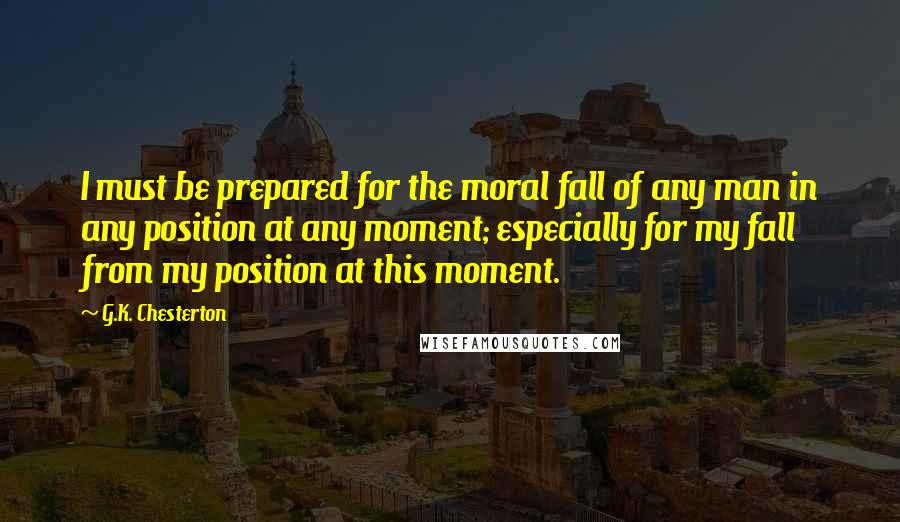 G.K. Chesterton Quotes: I must be prepared for the moral fall of any man in any position at any moment; especially for my fall from my position at this moment.