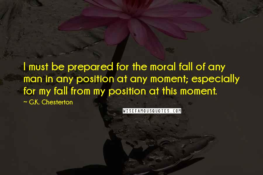 G.K. Chesterton Quotes: I must be prepared for the moral fall of any man in any position at any moment; especially for my fall from my position at this moment.