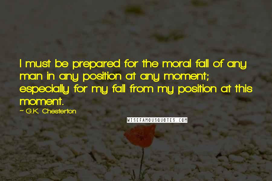 G.K. Chesterton Quotes: I must be prepared for the moral fall of any man in any position at any moment; especially for my fall from my position at this moment.