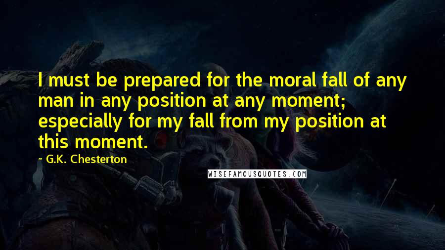 G.K. Chesterton Quotes: I must be prepared for the moral fall of any man in any position at any moment; especially for my fall from my position at this moment.