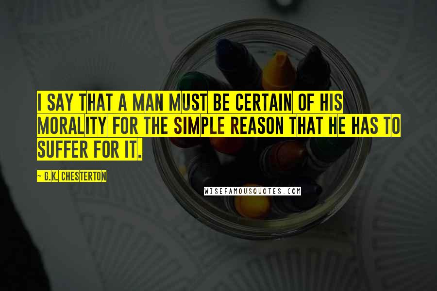 G.K. Chesterton Quotes: I say that a man must be certain of his morality for the simple reason that he has to suffer for it.