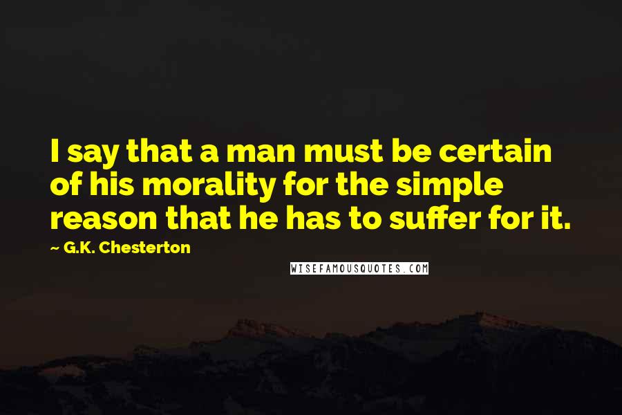 G.K. Chesterton Quotes: I say that a man must be certain of his morality for the simple reason that he has to suffer for it.