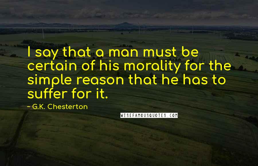 G.K. Chesterton Quotes: I say that a man must be certain of his morality for the simple reason that he has to suffer for it.