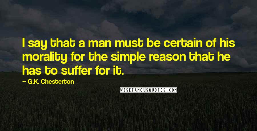 G.K. Chesterton Quotes: I say that a man must be certain of his morality for the simple reason that he has to suffer for it.