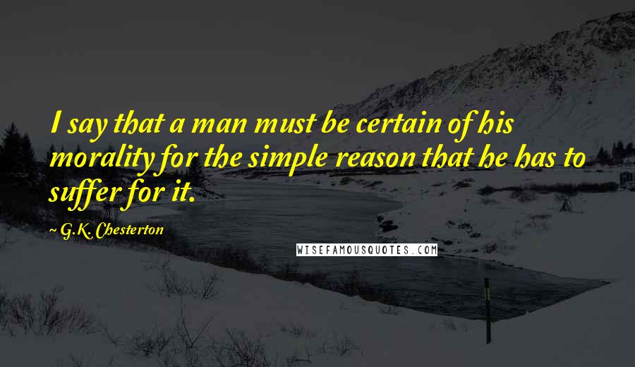 G.K. Chesterton Quotes: I say that a man must be certain of his morality for the simple reason that he has to suffer for it.