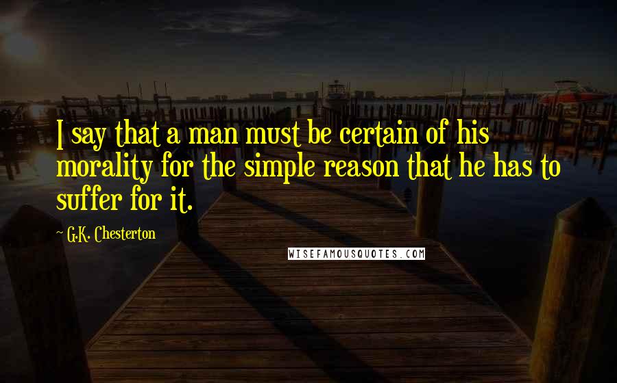 G.K. Chesterton Quotes: I say that a man must be certain of his morality for the simple reason that he has to suffer for it.