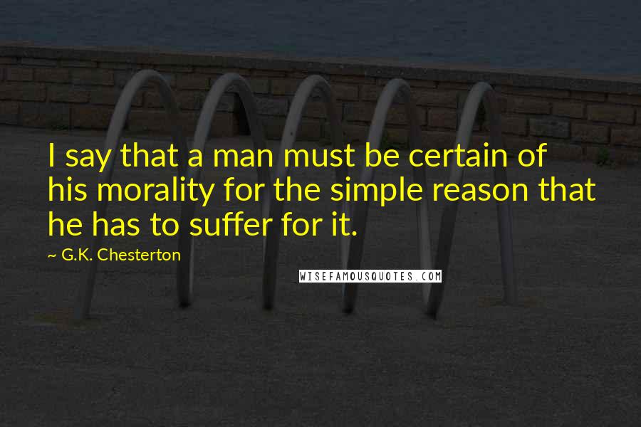 G.K. Chesterton Quotes: I say that a man must be certain of his morality for the simple reason that he has to suffer for it.