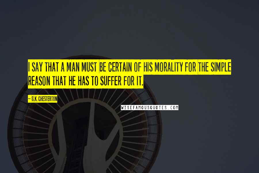 G.K. Chesterton Quotes: I say that a man must be certain of his morality for the simple reason that he has to suffer for it.