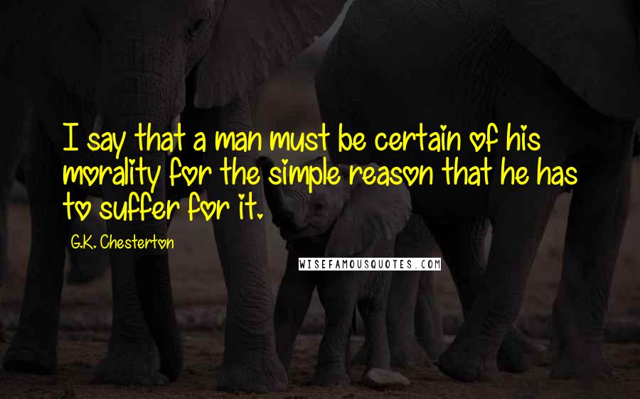 G.K. Chesterton Quotes: I say that a man must be certain of his morality for the simple reason that he has to suffer for it.