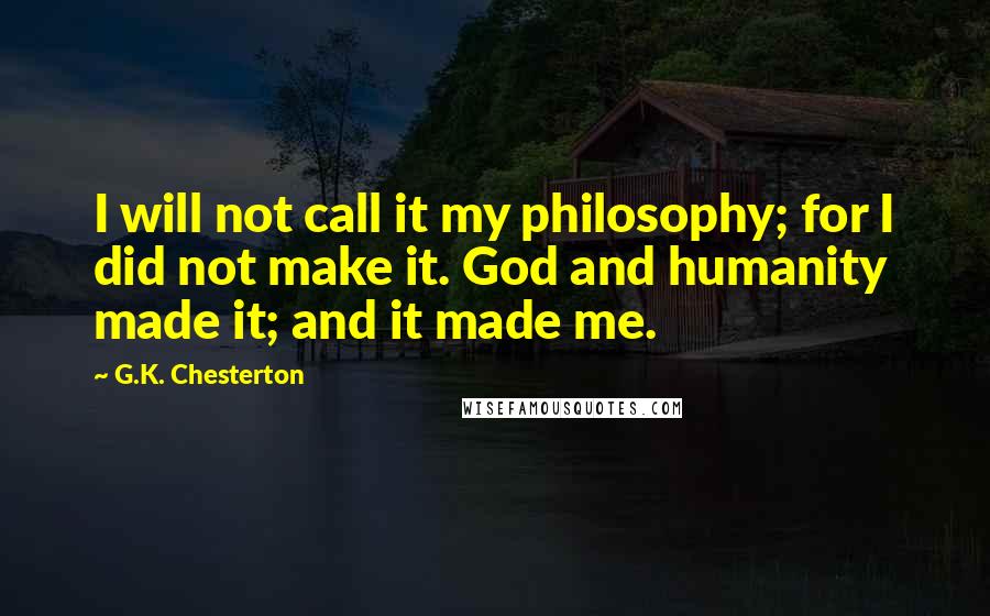 G.K. Chesterton Quotes: I will not call it my philosophy; for I did not make it. God and humanity made it; and it made me.