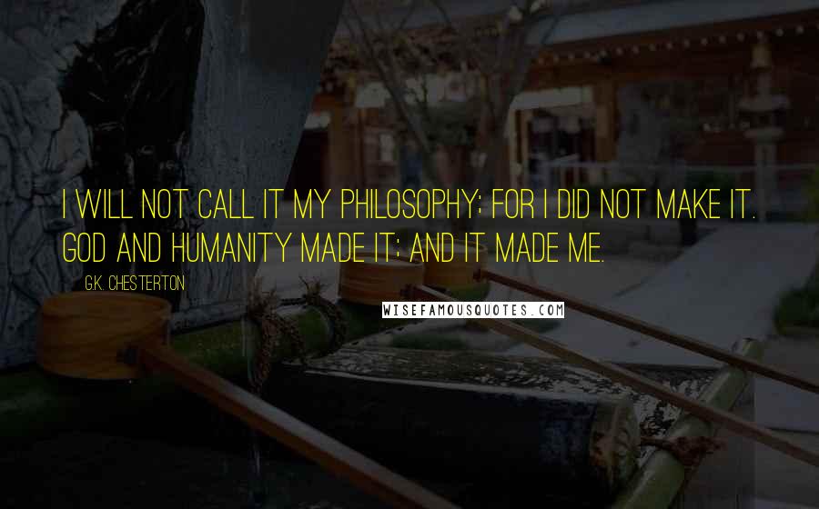 G.K. Chesterton Quotes: I will not call it my philosophy; for I did not make it. God and humanity made it; and it made me.