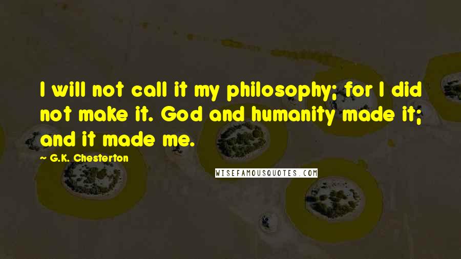 G.K. Chesterton Quotes: I will not call it my philosophy; for I did not make it. God and humanity made it; and it made me.